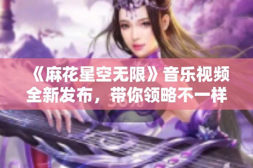 《麻花星空无限》音乐视频全新发布，带你领略不一样的视听盛宴