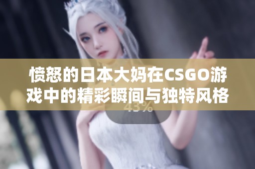 愤怒的日本大妈在CSGO游戏中的精彩瞬间与独特风格