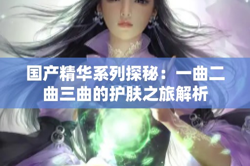 国产精华系列探秘：一曲二曲三曲的护肤之旅解析