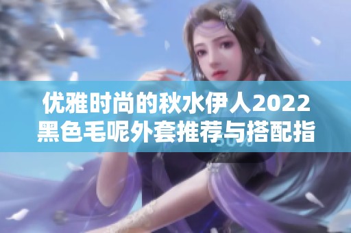 优雅时尚的秋水伊人2022黑色毛呢外套推荐与搭配指南