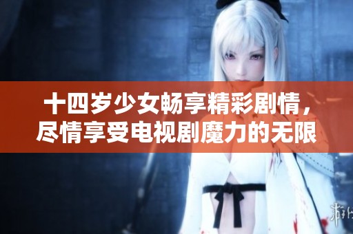 十四岁少女畅享精彩剧情，尽情享受电视剧魔力的无限乐趣