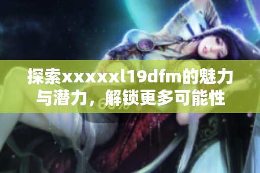 探索xxxxxl19dfm的魅力与潜力，解锁更多可能性