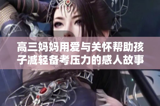 高三妈妈用爱与关怀帮助孩子减轻备考压力的感人故事