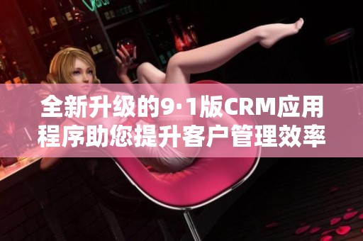 全新升级的9·1版CRM应用程序助您提升客户管理效率