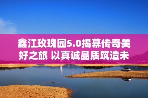 鑫江玫瑰园5.0揭幕传奇美好之旅 以真诚品质筑造未来生活新篇章