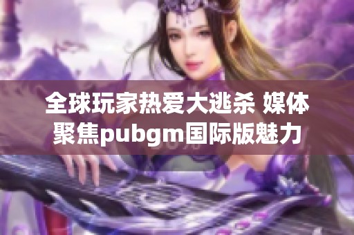 全球玩家热爱大逃杀 媒体聚焦pubgm国际版魅力