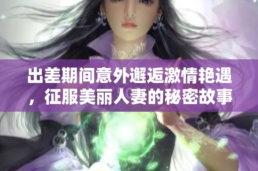 出差期间意外邂逅激情艳遇，征服美丽人妻的秘密故事