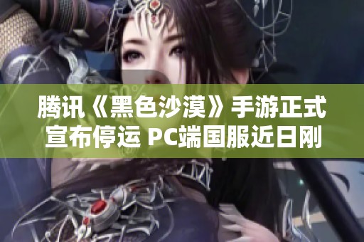 腾讯《黑色沙漠》手游正式宣布停运 PC端国服近日刚刚公测引发关注