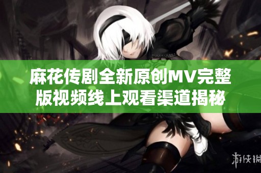 麻花传剧全新原创MV完整版视频线上观看渠道揭秘