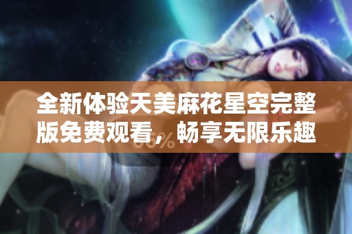 全新体验天美麻花星空完整版免费观看，畅享无限乐趣与惊喜