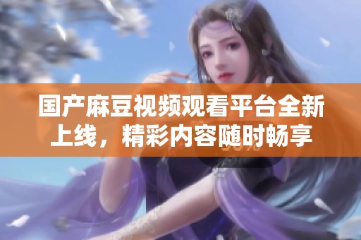 国产麻豆视频观看平台全新上线，精彩内容随时畅享