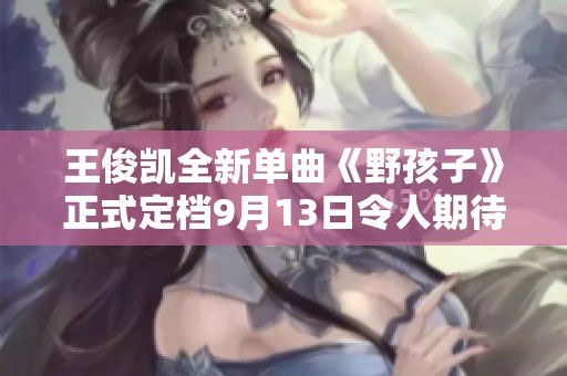 王俊凯全新单曲《野孩子》正式定档9月13日令人期待的申明发布
