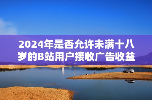 2024年是否允许未满十八岁的B站用户接收广告收益解析