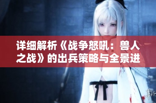详细解析《战争怒吼：兽人之战》的出兵策略与全景进攻路线图