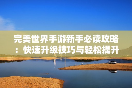 完美世界手游新手必读攻略：快速升级技巧与轻松提升方法一网打尽