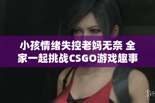 小孩情绪失控老妈无奈 全家一起挑战CSGO游戏趣事