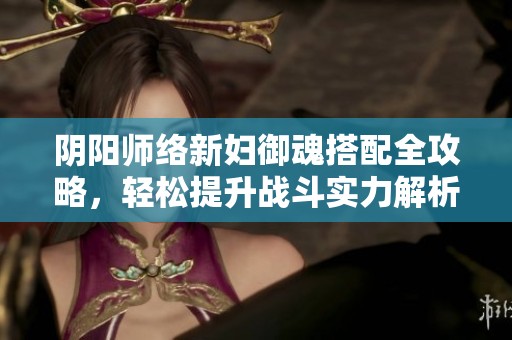阴阳师络新妇御魂搭配全攻略，轻松提升战斗实力解析