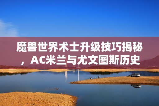 魔兽世界术士升级技巧揭秘，AC米兰与尤文图斯历史第三次对决解析