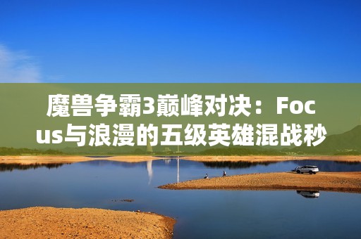 魔兽争霸3巅峰对决：Focus与浪漫的五级英雄混战秒杀大赛