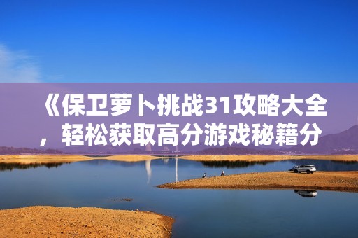 《保卫萝卜挑战31攻略大全，轻松获取高分游戏秘籍分享》