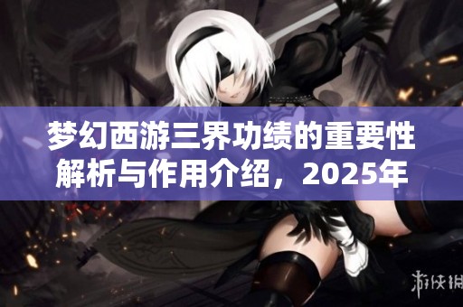 梦幻西游三界功绩的重要性解析与作用介绍，2025年全新攻略分享