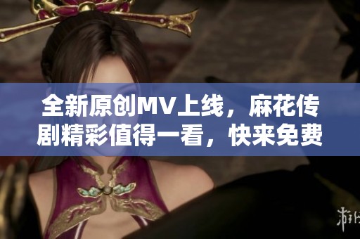 全新原创MV上线，麻花传剧精彩值得一看，快来免费观看！