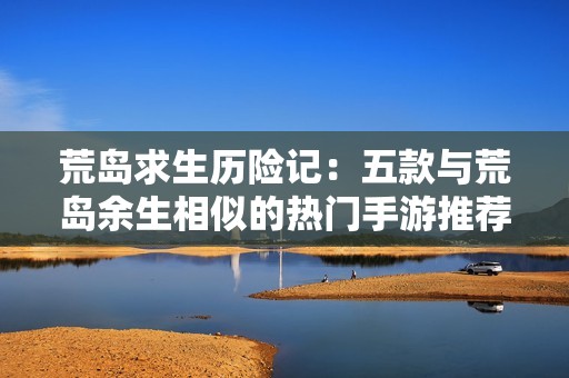 荒岛求生历险记：五款与荒岛余生相似的热门手游推荐