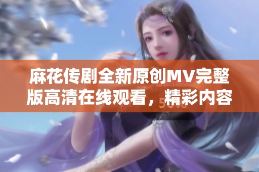 麻花传剧全新原创MV完整版高清在线观看，精彩内容尽在其中