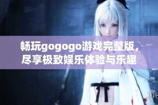 畅玩gogogo游戏完整版，尽享极致娱乐体验与乐趣