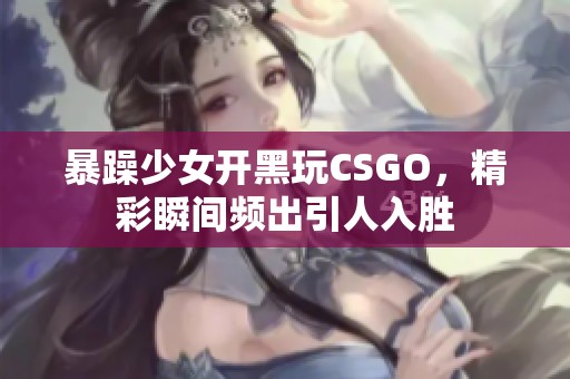 暴躁少女开黑玩CSGO，精彩瞬间频出引人入胜