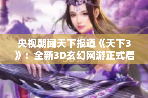 央视朝闻天下报道《天下3》：全新3D玄幻网游正式启航，期待惊喜与挑战