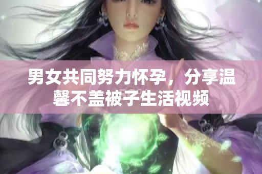 男女共同努力怀孕，分享温馨不盖被子生活视频