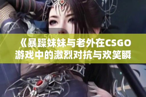 《暴躁妹妹与老外在CSGO游戏中的激烈对抗与欢笑瞬间》