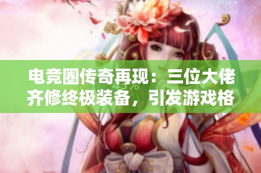 电竞圈传奇再现：三位大佬齐修终极装备，引发游戏格局变动