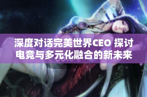 深度对话完美世界CEO 探讨电竞与多元化融合的新未来