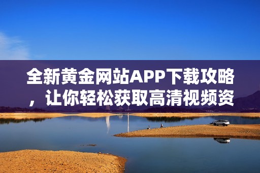 全新黄金网站APP下载攻略，让你轻松获取高清视频资源