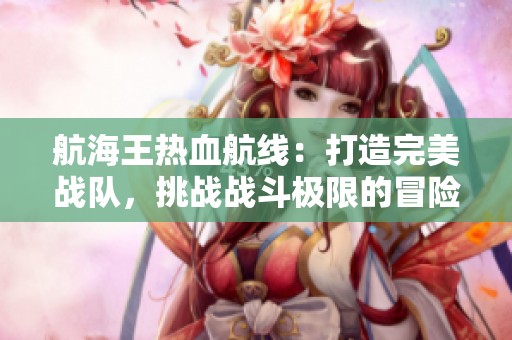 航海王热血航线：打造完美战队，挑战战斗极限的冒险之旅！