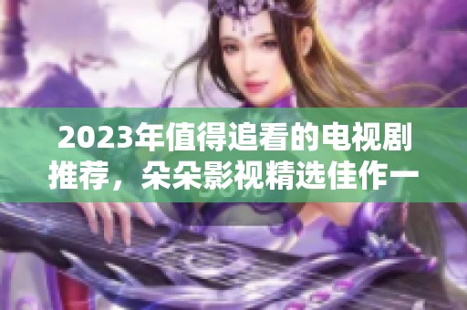 2023年值得追看的电视剧推荐，朵朵影视精选佳作一网打尽