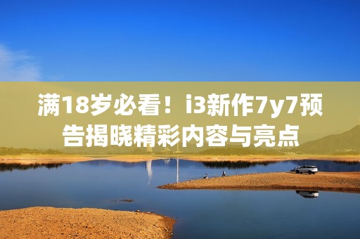 满18岁必看！i3新作7y7预告揭晓精彩内容与亮点