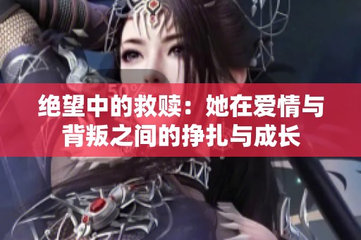 绝望中的救赎：她在爱情与背叛之间的挣扎与成长