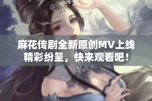 麻花传剧全新原创MV上线精彩纷呈，快来观看吧！