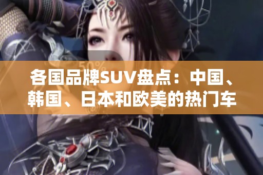 各国品牌SUV盘点：中国、韩国、日本和欧美的热门车型解析