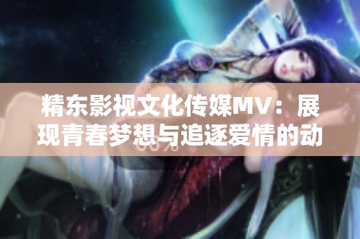 精东影视文化传媒MV：展现青春梦想与追逐爱情的动人旋律