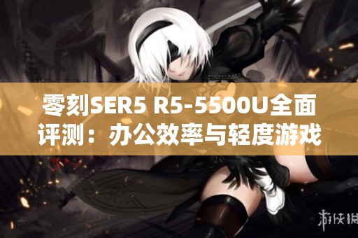 零刻SER5 R5-5500U全面评测：办公效率与轻度游戏的理想选择