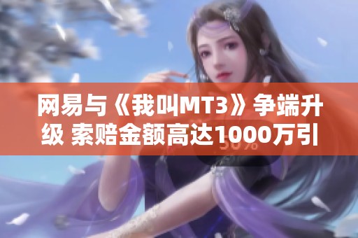 网易与《我叫MT3》争端升级 索赔金额高达1000万引发广泛关注