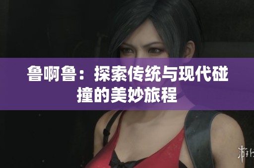 鲁啊鲁：探索传统与现代碰撞的美妙旅程