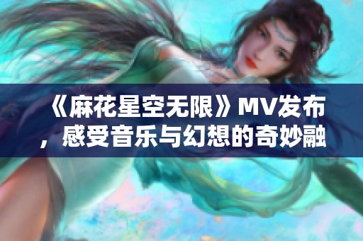 《麻花星空无限》MV发布，感受音乐与幻想的奇妙融合之旅