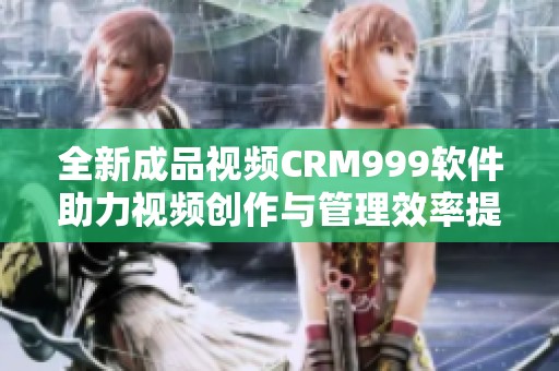 全新成品视频CRM999软件助力视频创作与管理效率提升