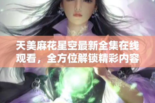 天美麻花星空最新全集在线观看，全方位解锁精彩内容和隐藏伏笔