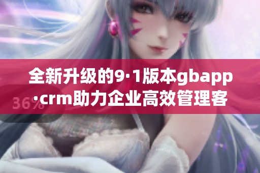 全新升级的9·1版本gbapp·crm助力企业高效管理客户关系